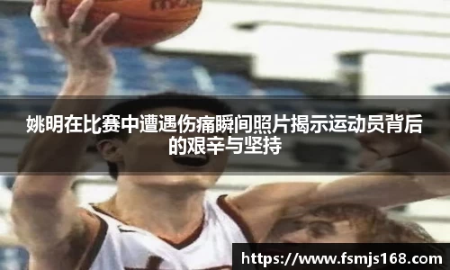 姚明在比赛中遭遇伤痛瞬间照片揭示运动员背后的艰辛与坚持