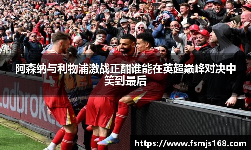 阿森纳与利物浦激战正酣谁能在英超巅峰对决中笑到最后